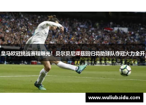 皇马欧冠挑战赛程曝光！贝尔贝尼泽兹回归将助球队夺冠火力全开
