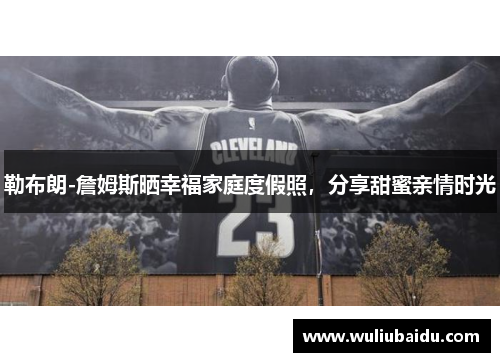 勒布朗-詹姆斯晒幸福家庭度假照，分享甜蜜亲情时光