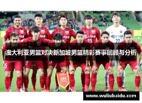 澳大利亚男篮对决新加坡男篮精彩赛事回顾与分析